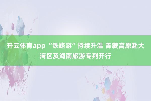 开云体育app “铁路游”持续升温 青藏高原赴大湾区及海南旅游专列开行