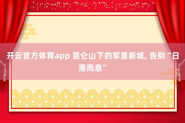 开云官方体育app 昆仑山下的军垦新城, 告别“日落而息”