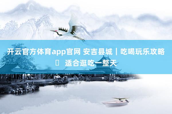 开云官方体育app官网 安吉县城｜吃喝玩乐攻略✅ 适合逛吃一整天