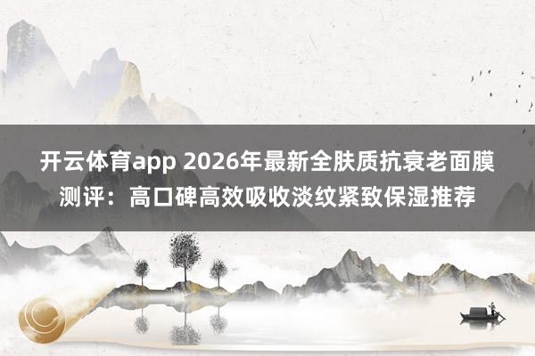 开云体育app 2026年最新全肤质抗衰老面膜测评：高口碑高效吸收淡纹紧致保湿推荐