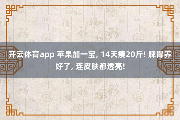 开云体育app 苹果加一宝, 14天瘦20斤! 脾胃养好了, 连皮肤都透亮!