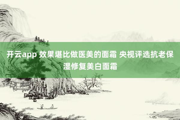 开云app 效果堪比做医美的面霜 央视评选抗老保湿修复美白面霜