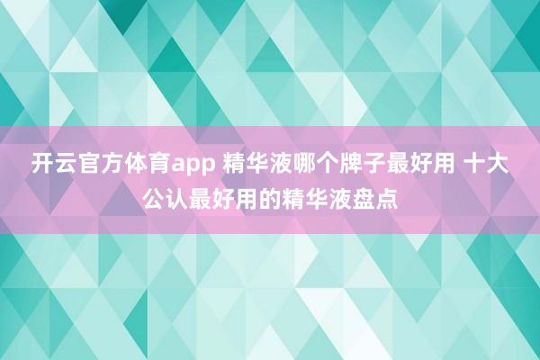 开云官方体育app 精华液哪个牌子最好用 十大公认最好用的精华液盘点