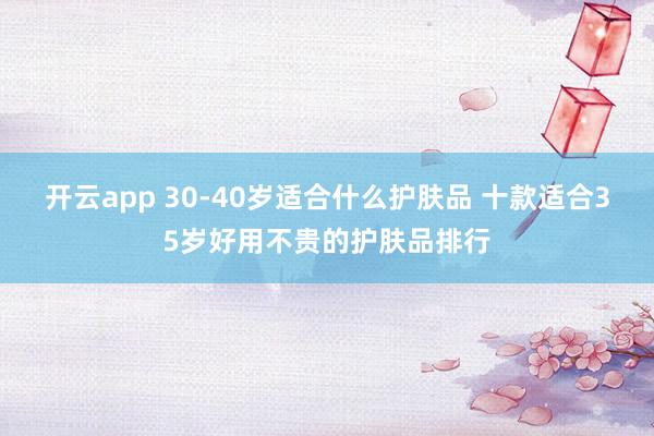 开云app 30-40岁适合什么护肤品 十款适合35岁好用不贵的护肤品排行