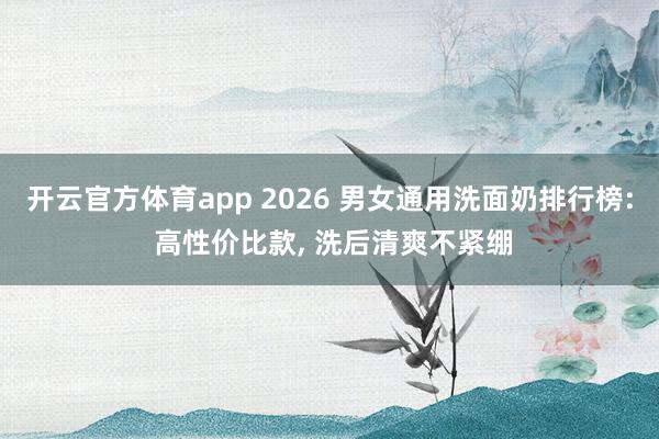 开云官方体育app 2026 男女通用洗面奶排行榜: 高性价比款, 洗后清爽不紧绷