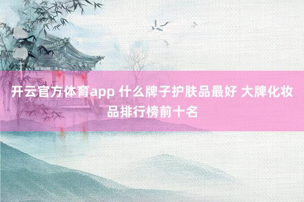 开云官方体育app 什么牌子护肤品最好 大牌化妆品排行榜前十名