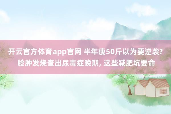 开云官方体育app官网 半年瘦50斤以为要逆袭? 脸肿发烧查出尿毒症晚期, 这些减肥坑要命