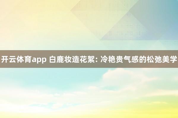 开云体育app 白鹿妆造花絮: 冷艳贵气感的松弛美学