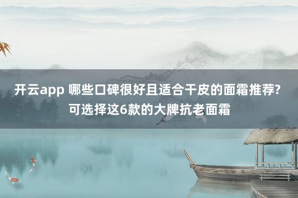 开云app 哪些口碑很好且适合干皮的面霜推荐? 可选择这6款的大牌抗老面霜