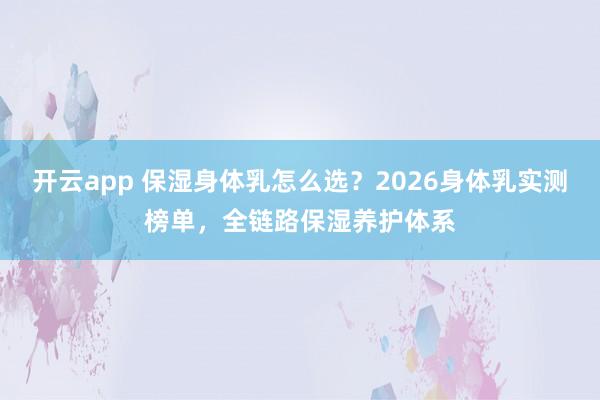 开云app 保湿身体乳怎么选？2026身体乳实测榜单，全链路保湿养护体系