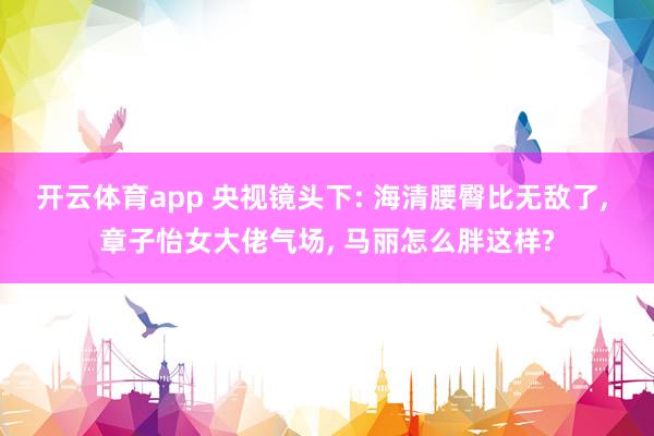 开云体育app 央视镜头下: 海清腰臀比无敌了, 章子怡女大佬气场, 马丽怎么胖这样?