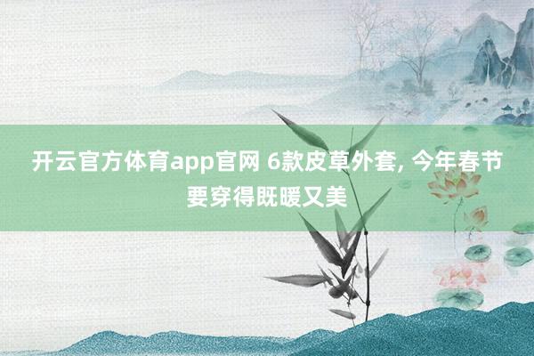 开云官方体育app官网 6款皮草外套, 今年春节要穿得既暖又美