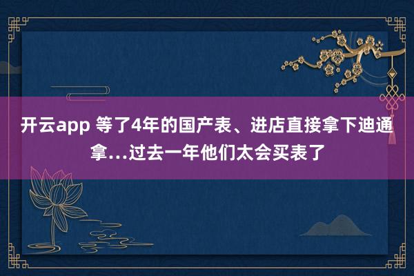 开云app 等了4年的国产表、进店直接拿下迪通拿…过去一年他们太会买表了