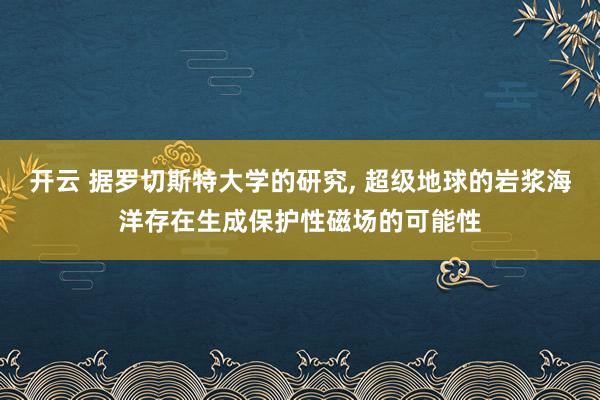 开云 据罗切斯特大学的研究, 超级地球的岩浆海洋存在生成保护性磁场的可能性