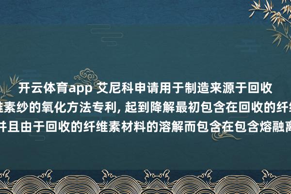 开云体育app 艾尼科申请用于制造来源于回收的废料原料的再生纤维素纱的氧化方法专利, 起到降解最初包含在回收的纤维素材料中并且由于回收的纤维素材料的溶解而包含在包含熔融离子液体的溶液中的非纤维素材料的作用
