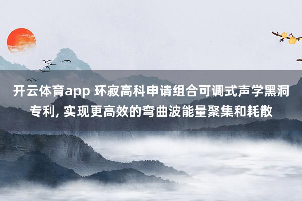 开云体育app 环寂高科申请组合可调式声学黑洞专利, 实现更高效的弯曲波能量聚集和耗散