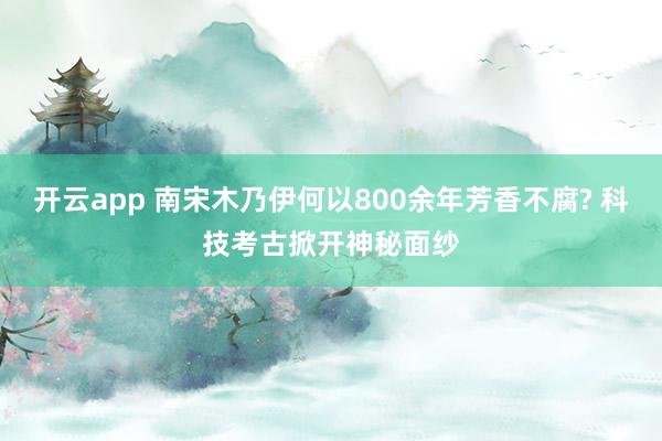 开云app 南宋木乃伊何以800余年芳香不腐? 科技考古掀开神秘面纱