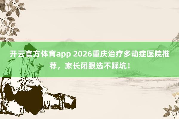 开云官方体育app 2026重庆治疗多动症医院推荐，家长闭眼选不踩坑！