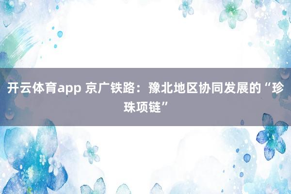 开云体育app 京广铁路:豫北地区协同发展的“珍珠项链”