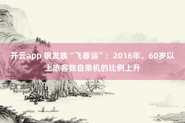 开云app 银发族“飞春运”:2016年,60岁以上旅客独自乘机的比例上升