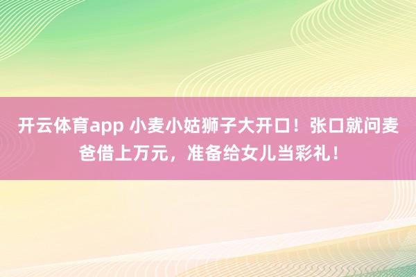 开云体育app 小麦小姑狮子大开口！张口就问麦爸借上万元，准备给女儿当彩礼！