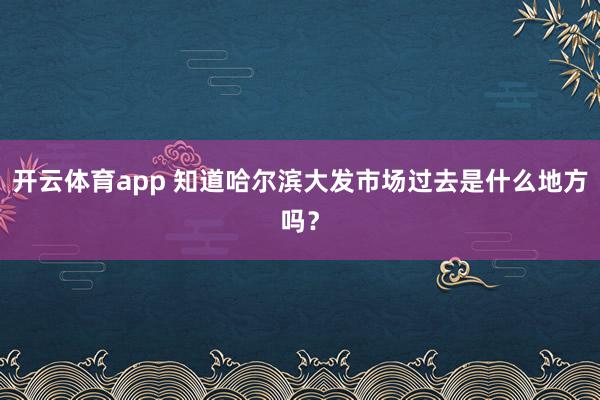 开云体育app 知道哈尔滨大发市场过去是什么地方吗？