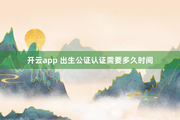 开云app 出生公证认证需要多久时间
