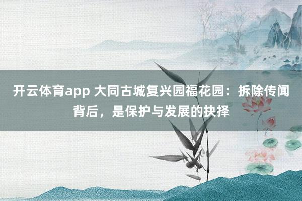 开云体育app 大同古城复兴园福花园：拆除传闻背后，是保护与发展的抉择