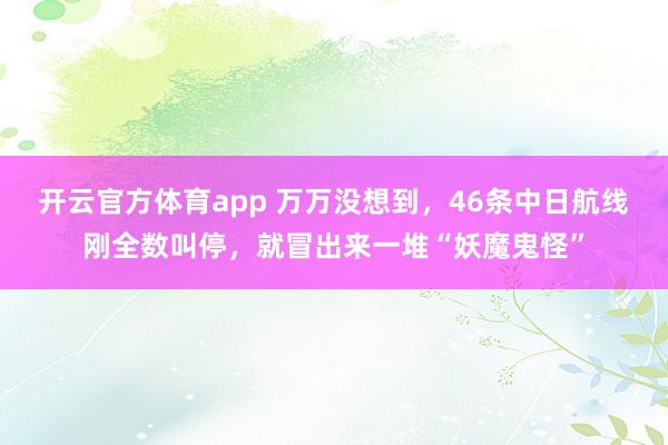 开云官方体育app 万万没想到，46条中日航线刚全数叫停，就冒出来一堆“妖魔鬼怪”