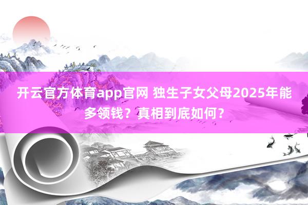 开云官方体育app官网 独生子女父母2025年能多领钱?真相到底如何?