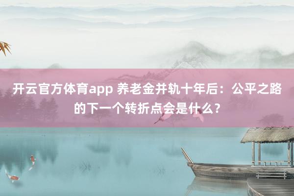 开云官方体育app 养老金并轨十年后:公平之路的下一个转折点会是什么?