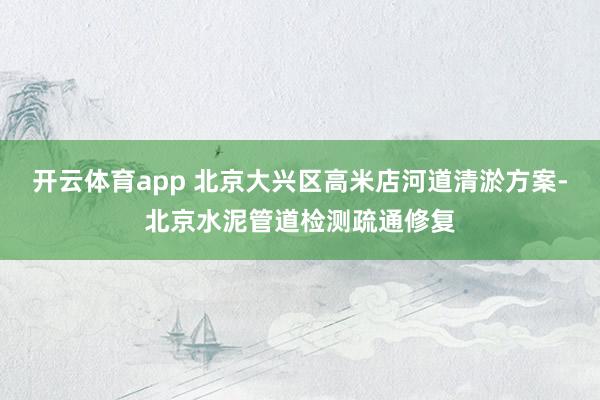 开云体育app 北京大兴区高米店河道清淤方案-北京水泥管道检测疏通修复