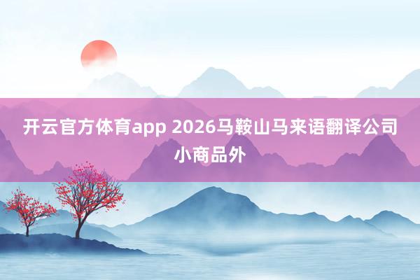 开云官方体育app 2026马鞍山马来语翻译公司小商品外