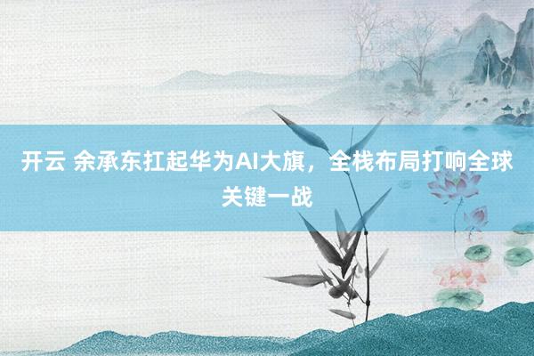 开云 余承东扛起华为AI大旗，全栈布局打响全球关键一战