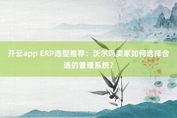 开云app ERP选型推荐:沃尔玛卖家如何选择合适的管理系统?