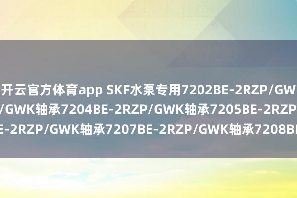 开云官方体育app SKF水泵专用7202BE-2RZP/GWK轴承7203BE-2RZP/GWK轴承7204BE-2RZP/GWK轴承7205BE-2RZP/GWK轴承7207BE-2RZP/GWK轴承7208BE-2RZP/GWK轴承