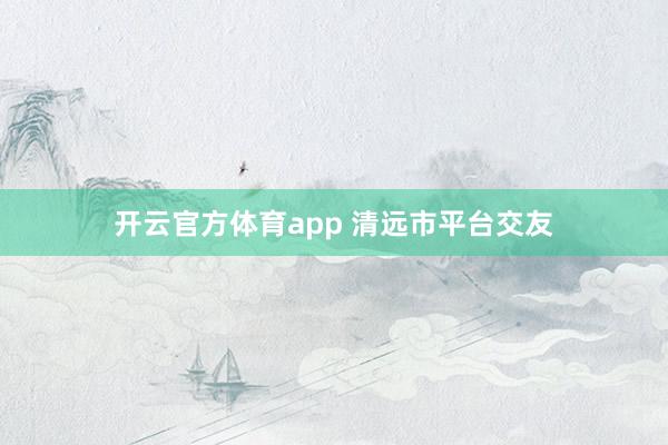 开云官方体育app 清远市平台交友