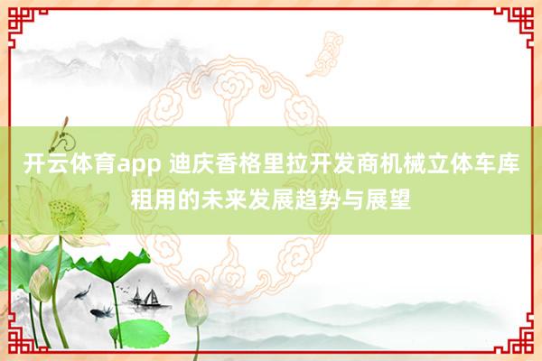开云体育app 迪庆香格里拉开发商机械立体车库租用的未来发展趋势与展望
