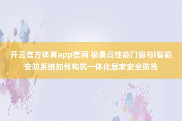 开云官方体育app官网 极景高性能门窗与i智能安防系统如何构筑一体化居家安全防线