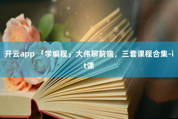 开云app 「学编程」大伟聊前端,三套课程合集-it课
