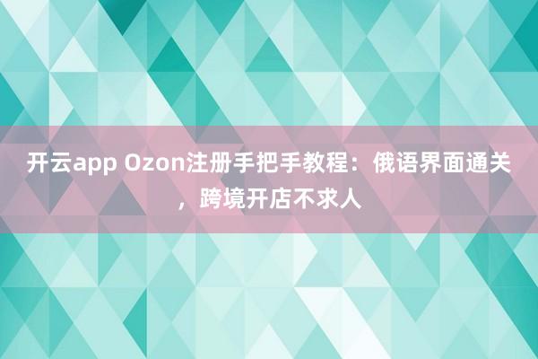 开云app Ozon注册手把手教程:俄语界面通关,跨境开店不求人