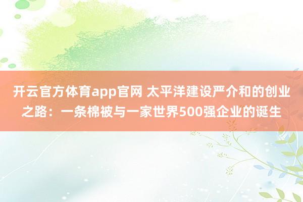 开云官方体育app官网 太平洋建设严介和的创业之路:一条棉被与一家世界500强企业的诞生