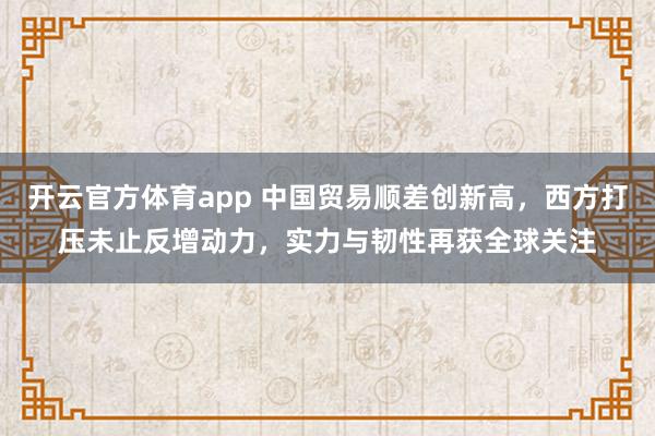 开云官方体育app 中国贸易顺差创新高，西方打压未止反增动力，实力与韧性再获全球关注