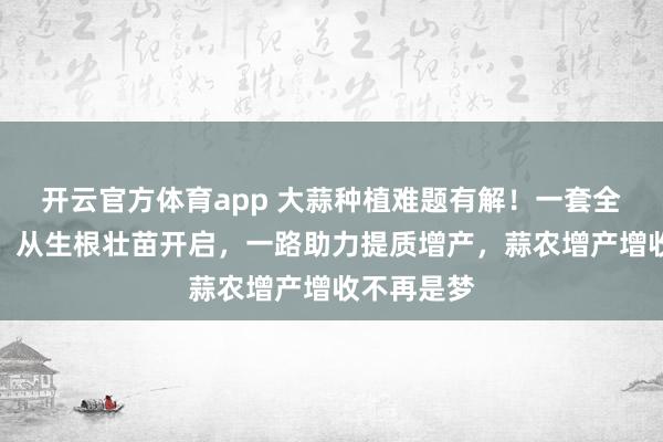 开云官方体育app 大蒜种植难题有解！一套全周期方案，从生根壮苗开启，一路助力提质增产，蒜农增产增收不再是梦