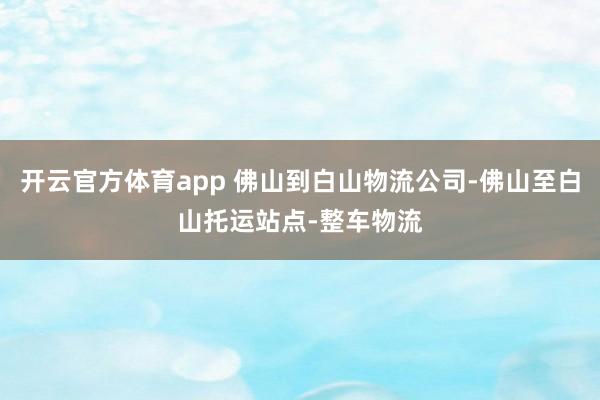 开云官方体育app 佛山到白山物流公司-佛山至白山托运站点-整车物流