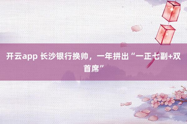 开云app 长沙银行换帅，一年拼出“一正七副+双首席”