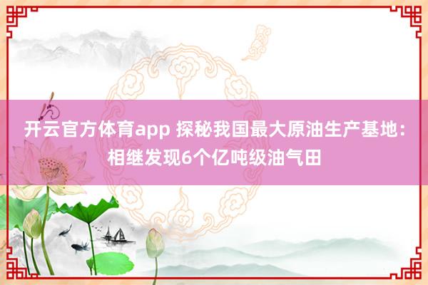 开云官方体育app 探秘我国最大原油生产基地：相继发现6个亿吨级油气田