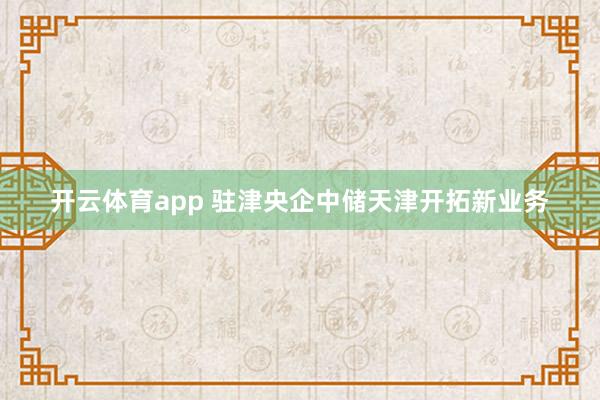 开云体育app 驻津央企中储天津开拓新业务