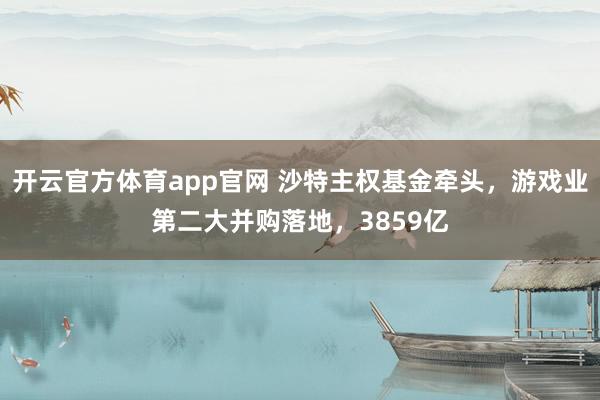 开云官方体育app官网 沙特主权基金牵头，游戏业第二大并购落地，<a href=