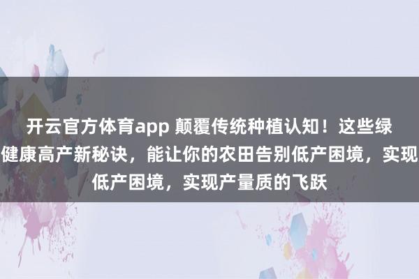 开云官方体育app 颠覆传统种植认知！这些绿色肥料成作物健康高产新秘诀，能让你的农田告别低产困境，实现产量质的飞跃
